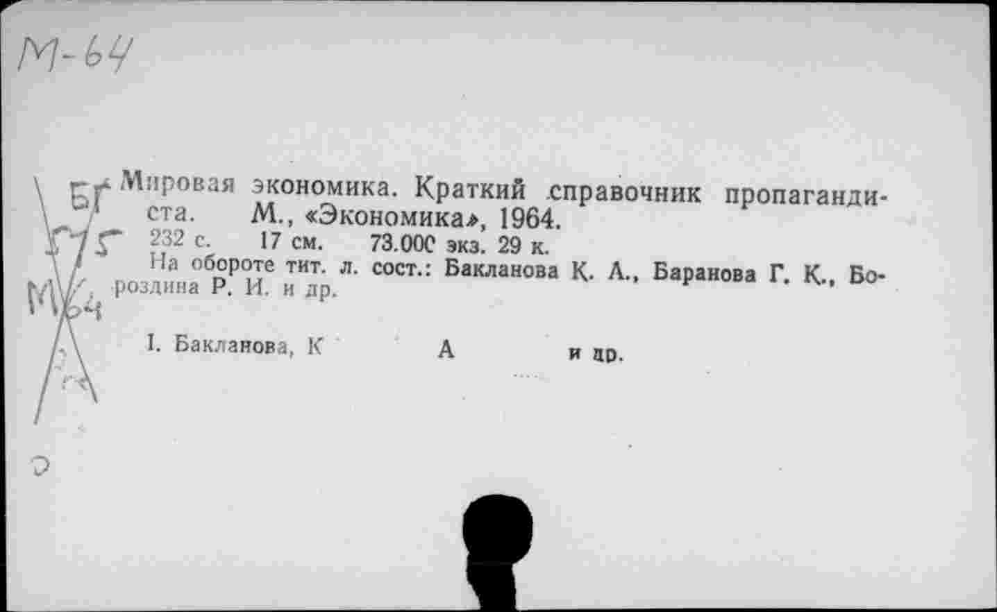 ﻿Г Г Мировая экономика. Краткий справочник пропагандиста. М., «Экономика*, 1964.
73” 232 с- 17 см- 73.00С экз. 29 к.
Д На обороте тит. л. сост.: Бакланова К. Л., Баранова Г. К.. Бо-роздина Р. И. и др.	”*	41
\ I. Бакланова, К	А	и до.
О